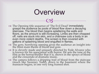 Overview 
 
 The Opening title sequence of ‘The Evil Dead’ immediately 
grasps the audience as pools of blood flow down a decaying 
staircase. The blood then begins splattering the walls and 
floors, as the amount is still increasing. Limbs are then chopped 
off, nails are stuck into skin, and a chainsaw cuts a body in an 
even more violent deaths. The screen is then covered with 
gallons of splashing blood and engulfed in flames. 
 The gory, horrifying opening gives the audience an insight into 
the films main theme of blood and gore. 
 It is cleverly made and uniquely directed by Fede Alvarez who 
is known for his association with horror. He sets the tone of the 
film as the horror/thriller that it is, shown in the sprays of blood 
and the crescendo of dramatic music. 
 The camera follows a dripping trail of blood from the staircase 
(much like Sweeney Todd), down to the basement where the 
massacre begins, in one very long framed shot. 
 