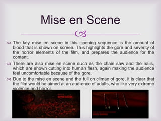 Mise en Scene 
 
 The key mise en scene in this opening sequence is the amount of 
blood that is shown on screen. This highlights the gore and severity of 
the horror elements of the film, and prepares the audience for the 
content. 
 There are also mise en scene such as the chain saw and the nails, 
which are shown cutting into human flesh, again making the audience 
feel uncomfortable because of the gore. 
 Due to the mise en scene and the full on climax of gore, it is clear that 
the film would be aimed at an audience of adults, who like very extreme 
violence and horror. 
 