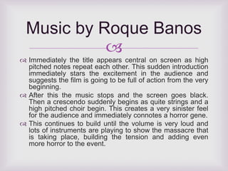 Music by Roque Banos 
 
 Immediately the title appears central on screen as high 
pitched notes repeat each other. This sudden introduction 
immediately stars the excitement in the audience and 
suggests the film is going to be full of action from the very 
beginning. 
 After this the music stops and the screen goes black. 
Then a crescendo suddenly begins as quite strings and a 
high pitched choir begin. This creates a very sinister feel 
for the audience and immediately connotes a horror gene. 
 This continues to build until the volume is very loud and 
lots of instruments are playing to show the massacre that 
is taking place, building the tension and adding even 
more horror to the event. 
 