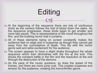 Editing 
 
 At the beginning of the sequence there are lots of continuous 
shots as the camera follows the trail of blood down the stairs. As 
the sequence progresses, these shots begin to get smaller and 
more fast paced. This is representative of the mood throughout the 
film, and the building horror that it contains. 
 All of these elements being on screen constantly makes the 
audience feel on edge and in suspense as though they cannot get 
away from the connotations of death. This fits with the horror 
genre well and adds excitement for the audience. 
 The screen appears to have a slight shake throughout the whole 
sequence which then diminishes with the fire at the end. This 
shows the constant battle in the film and the resolution at the end 
through the destruction of the demons. 
 As the pace of the music quickens, so does the speed of the 
frames, and there are more jump cuts. This creates suspense and 
tension for the audience, creating the horror/thriller genre. 
 