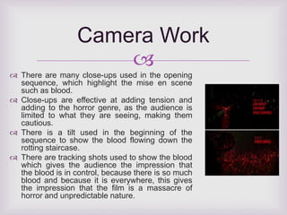 Camera Work 
 
 There are many close-ups used in the opening 
sequence, which highlight the mise en scene 
such as blood. 
 Close-ups are effective at adding tension and 
adding to the horror genre, as the audience is 
limited to what they are seeing, making them 
cautious. 
 There is a tilt used in the beginning of the 
sequence to show the blood flowing down the 
rotting staircase. 
 There are tracking shots used to show the blood 
which gives the audience the impression that 
the blood is in control, because there is so much 
blood and because it is everywhere, this gives 
the impression that the film is a massacre of 
horror and unpredictable nature. 
 