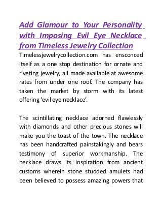 Add Glamour to Your Personality
with Imposing Evil Eye Necklace
from Timeless Jewelry Collection
Timelessjewelrycollection.com has ensconced
itself as a one stop destination for ornate and
riveting jewelry, all made available at awesome
rates from under one roof. The company has
taken the market by storm with its latest
offering ‘evil eye necklace’.
The scintillating necklace adorned flawlessly
with diamonds and other precious stones will
make you the toast of the town. The necklace
has been handcrafted painstakingly and bears
testimony of superior workmanship. The
necklace draws its inspiration from ancient
customs wherein stone studded amulets had
been believed to possess amazing powers that
 