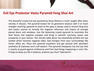 Evil Eye Protector Vastu Pyramid Feng Shui Art
This beautiful crystal evil eye pyramid by Divya Mantra is much sought after Vastu
remedy in Houses. The pyramid known for its geometric balance with 3 or more
triangles reaching upwards to meet at the apex is always used in ancient feng shui
and vaastu science to remedy the negative influences and impact of wrongly
placed doors and windows. Use the balancing crystal pyramid to neutralize the
dark forces and negative energies and bring in warmth, harmony, peace and
prosperity in your homes. This amulet table decor has beautifully printed evil eye
symbol which removes negative vibes, bad energies from your surroundings like
home, office etc. Place this pyramid anywhere and get praised with abundant
aesthetics & improves one’s self esteem. This pyramid showpiece has evil eye that
is mainly to guard against misfortune and from bad things happening in one's life.
It helps to keep our life in balance, protects you from "bad karma".
 