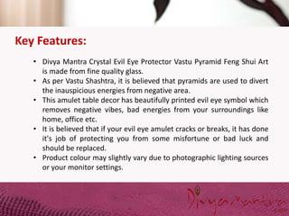 Key Features:
• Divya Mantra Crystal Evil Eye Protector Vastu Pyramid Feng Shui Art
is made from fine quality glass.
• As per Vastu Shashtra, it is believed that pyramids are used to divert
the inauspicious energies from negative area.
• This amulet table decor has beautifully printed evil eye symbol which
removes negative vibes, bad energies from your surroundings like
home, office etc.
• It is believed that if your evil eye amulet cracks or breaks, it has done
it's job of protecting you from some misfortune or bad luck and
should be replaced.
• Product colour may slightly vary due to photographic lighting sources
or your monitor settings.
 