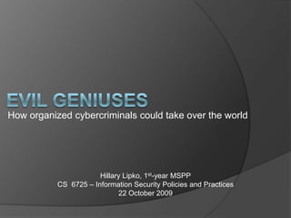 Evil Geniuses How organized cybercriminals could take over the world Hillary Lipko, 1st-year MSPP CS  6725 – Information Security Policies and Practices 22 October 2009 