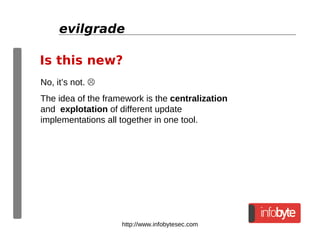 http://www.infobytesec.com
evilgrade
No, it’s not. 
The idea of the framework is the centralization
and explotation of different update
implementations all together in one tool.
Is this new?
 