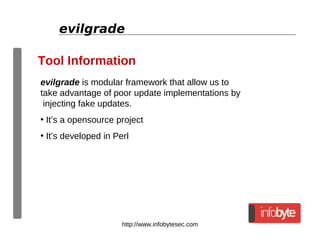 http://www.infobytesec.com
evilgrade
Tool Information
evilgrade is modular framework that allow us to
take advantage of poor update implementations by
injecting fake updates.
• It’s a opensource project
• It’s developed in Perl
 