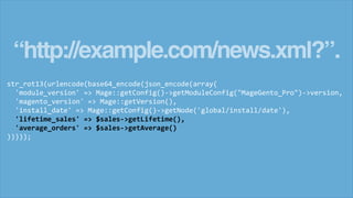 “http://example.com/news.xml?”.
str_rot13(urlencode(base64_encode(json_encode(array(
'module_version' => Mage::getConfig()->getModuleConfig("MageGento_Pro")->version,
'magento_version' => Mage::getVersion(),
'install_date' => Mage::getConfig()->getNode('global/install/date'),
'lifetime_sales' => $sales->getLifetime(),
'average_orders' => $sales->getAverage()
)))));
 