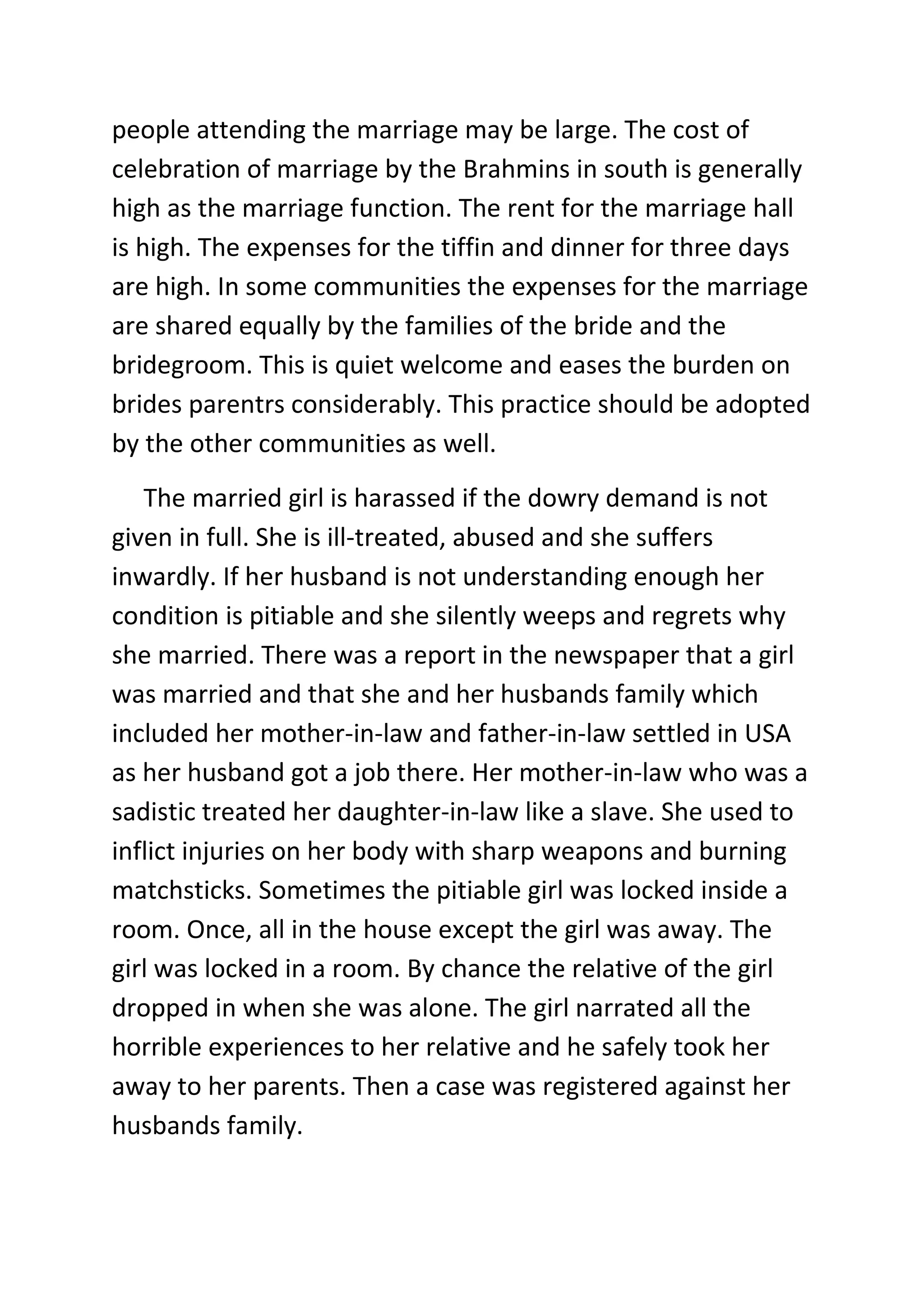 people attending the marriage may be large. The cost of
celebration of marriage by the Brahmins in south is generally
high as the marriage function. The rent for the marriage hall
is high. The expenses for the tiffin and dinner for three days
are high. In some communities the expenses for the marriage
are shared equally by the families of the bride and the
bridegroom. This is quiet welcome and eases the burden on
brides parentrs considerably. This practice should be adopted
by the other communities as well.
The married girl is harassed if the dowry demand is not
given in full. She is ill-treated, abused and she suffers
inwardly. If her husband is not understanding enough her
condition is pitiable and she silently weeps and regrets why
she married. There was a report in the newspaper that a girl
was married and that she and her husbands family which
included her mother-in-law and father-in-law settled in USA
as her husband got a job there. Her mother-in-law who was a
sadistic treated her daughter-in-law like a slave. She used to
inflict injuries on her body with sharp weapons and burning
matchsticks. Sometimes the pitiable girl was locked inside a
room. Once, all in the house except the girl was away. The
girl was locked in a room. By chance the relative of the girl
dropped in when she was alone. The girl narrated all the
horrible experiences to her relative and he safely took her
away to her parents. Then a case was registered against her
husbands family.
 