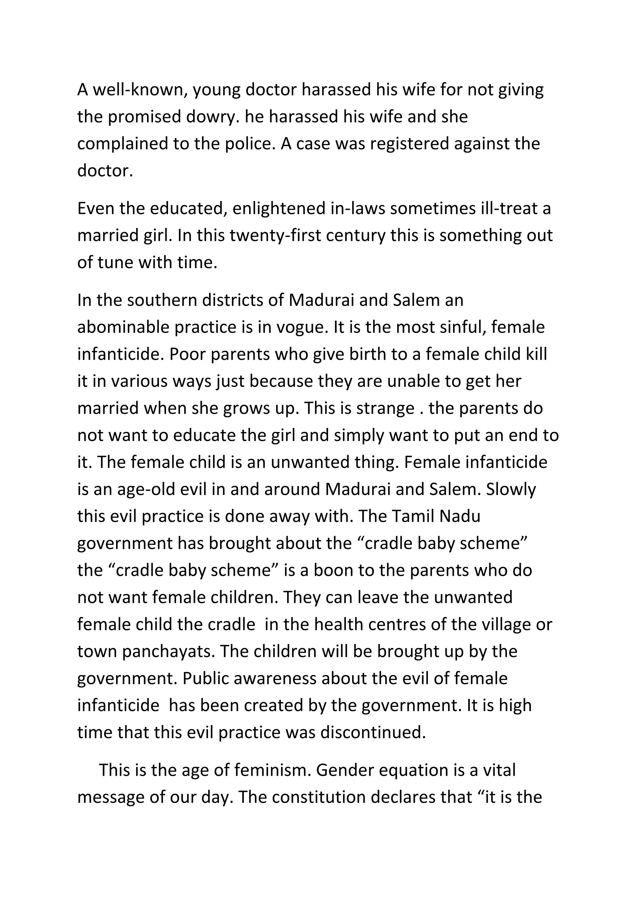 A well-known, young doctor harassed his wife for not giving
the promised dowry. he harassed his wife and she
complained to the police. A case was registered against the
doctor.
Even the educated, enlightened in-laws sometimes ill-treat a
married girl. In this twenty-first century this is something out
of tune with time.
In the southern districts of Madurai and Salem an
abominable practice is in vogue. It is the most sinful, female
infanticide. Poor parents who give birth to a female child kill
it in various ways just because they are unable to get her
married when she grows up. This is strange . the parents do
not want to educate the girl and simply want to put an end to
it. The female child is an unwanted thing. Female infanticide
is an age-old evil in and around Madurai and Salem. Slowly
this evil practice is done away with. The Tamil Nadu
government has brought about the “cradle baby scheme”
the “cradle baby scheme” is a boon to the parents who do
not want female children. They can leave the unwanted
female child the cradle in the health centres of the village or
town panchayats. The children will be brought up by the
government. Public awareness about the evil of female
infanticide has been created by the government. It is high
time that this evil practice was discontinued.
This is the age of feminism. Gender equation is a vital
message of our day. The constitution declares that “it is the
 