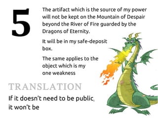 5
            The artifact which is the source of my power
            will not be kept on the Mountain of Despair
            beyond the River of Fire guarded by the
            Dragons of Eternity.
            It will be in my safe‑deposit
            box.
            The same applies to the
            object which is my
            one weakness

TRANSLATION
If it doesn't need to be public,
it won't be
 