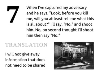 7
           When I've captured my adversary
           and he says, "Look, before you kill
           me, will you at least tell me what this
           is all about?" I'll say, "No." and shoot
           him. No, on second thought I'll shoot
           him then say "No."

TRANSLATION
I will not give away
information that does
not need to be shared
 