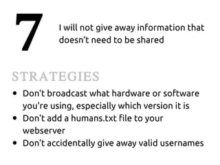 7           I will not give away information that
            doesn't need to be shared



STRATEGIES
●   Don't broadcast what hardware or software
    you're using, especially which version it is
●   Don't add a humans.txt file to your
    webserver
●   Don't accidentally give away valid usernames
 