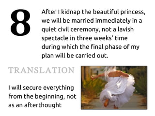 8
           After I kidnap the beautiful princess,
           we will be married immediately in a
           quiet civil ceremony, not a lavish
           spectacle in three weeks' time
           during which the final phase of my
           plan will be carried out.

TRANSLATION
I will secure everything
from the beginning, not
as an afterthought
 