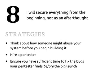 8             I will secure everything from the
              beginning, not as an afterthought



STRATEGIES
●   Think about how someone might abuse your
    system before you begin building it.
●   Hire a pentester
●   Ensure you have sufficient time to fix the bugs
    your pentester finds before the big launch
 