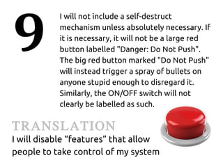 9
           I will not include a self-destruct
           mechanism unless absolutely necessary. If
           it is necessary, it will not be a large red
           button labelled "Danger: Do Not Push".
           The big red button marked "Do Not Push"
           will instead trigger a spray of bullets on
           anyone stupid enough to disregard it.
           Similarly, the ON/OFF switch will not
           clearly be labelled as such.

TRANSLATION
I will disable “features” that allow
people to take control of my system
 