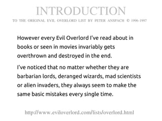 INTRODUCTION
TO THE ORIGINAL EVIL OVERLORD LIST BY PETER ANSPACH © 1996-1997



  However every Evil Overlord I've read about in
  books or seen in movies invariably gets
  overthrown and destroyed in the end.

  I've noticed that no matter whether they are
  barbarian lords, deranged wizards, mad scientists
  or alien invaders, they always seem to make the
  same basic mistakes every single time.


     http://www.eviloverlord.com/lists/overlord.html
 