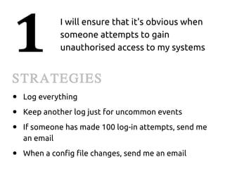 1            I will ensure that it's obvious when
             someone attempts to gain
             unauthorised access to my systems


STRATEGIES
●   Log everything
●   Keep another log just for uncommon events
●   If someone has made 100 log-in attempts, send me
    an email
●   When a config file changes, send me an email
 