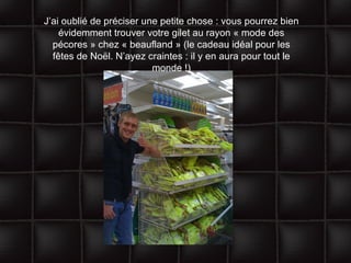 J’ai oublié de préciser une petite chose : vous pourrez bien évidemment trouver votre gilet au rayon « mode des pécores » chez « beaufland » (le cadeau idéal pour les fêtes de Noël. N’ayez craintes : il y en aura pour tout le monde !) 