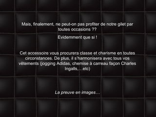 Mais, finalement, ne peut-on pas profiter de notre gilet par toutes occasions ?? Evidemment que si ! Cet accessoire vous procurera classe et charisme en toutes circonstances. De plus, il s’harmonisera avec tous vos vêtements (jogging Adidas, chemise à carreau façon Charles Ingalls,…etc) La preuve en images… 