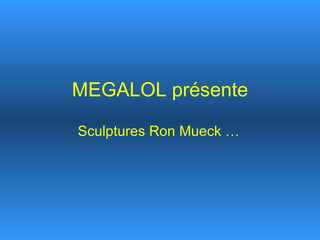 MEGALOL présente Sculptures Ron Mueck … 