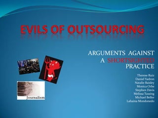 EVILS OF OUTSOURCING ARGUMENTS  AGAINST   A  SHORTSIGHTED PRACTICE Therese Ruiz Daniel Yadron Natalie Baisley Monica Orbe Stephen Davis Melissa Tussing Michael Beller Lahaina Mondonedo 