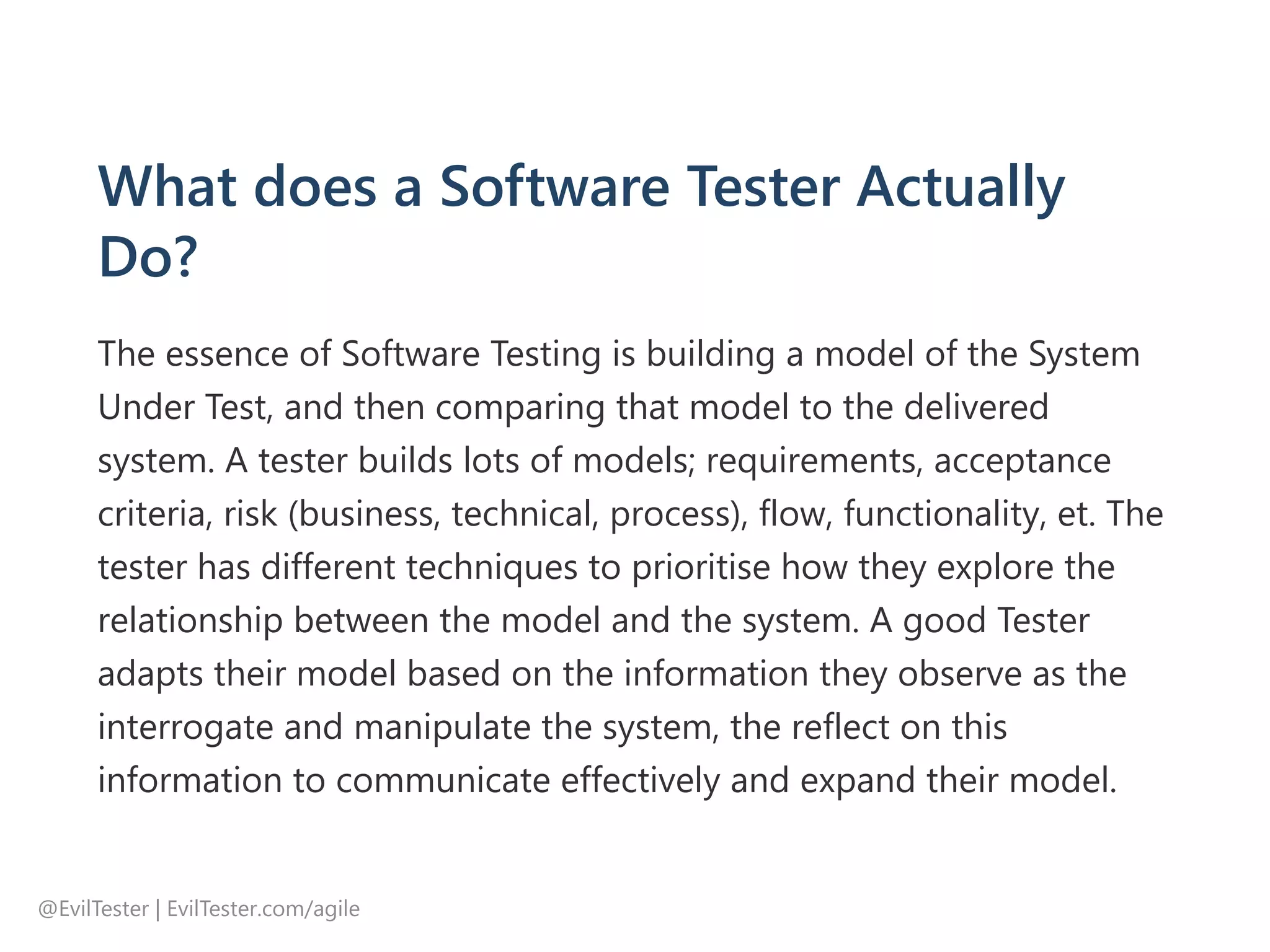 What does a Software Tester Actually
Do?
The essence of Software Testing is building a model of the System
Under Test, and then comparing that model to the delivered
system. A tester builds lots of models; requirements, acceptance
criteria, risk ﴾business, technical, process﴿, flow, functionality, et. The
tester has different techniques to prioritise how they explore the
relationship between the model and the system. A good Tester
adapts their model based on the information they observe as the
interrogate and manipulate the system, the reflect on this
information to communicate effectively and expand their model.
@EvilTester | EvilTester.com/agile
 