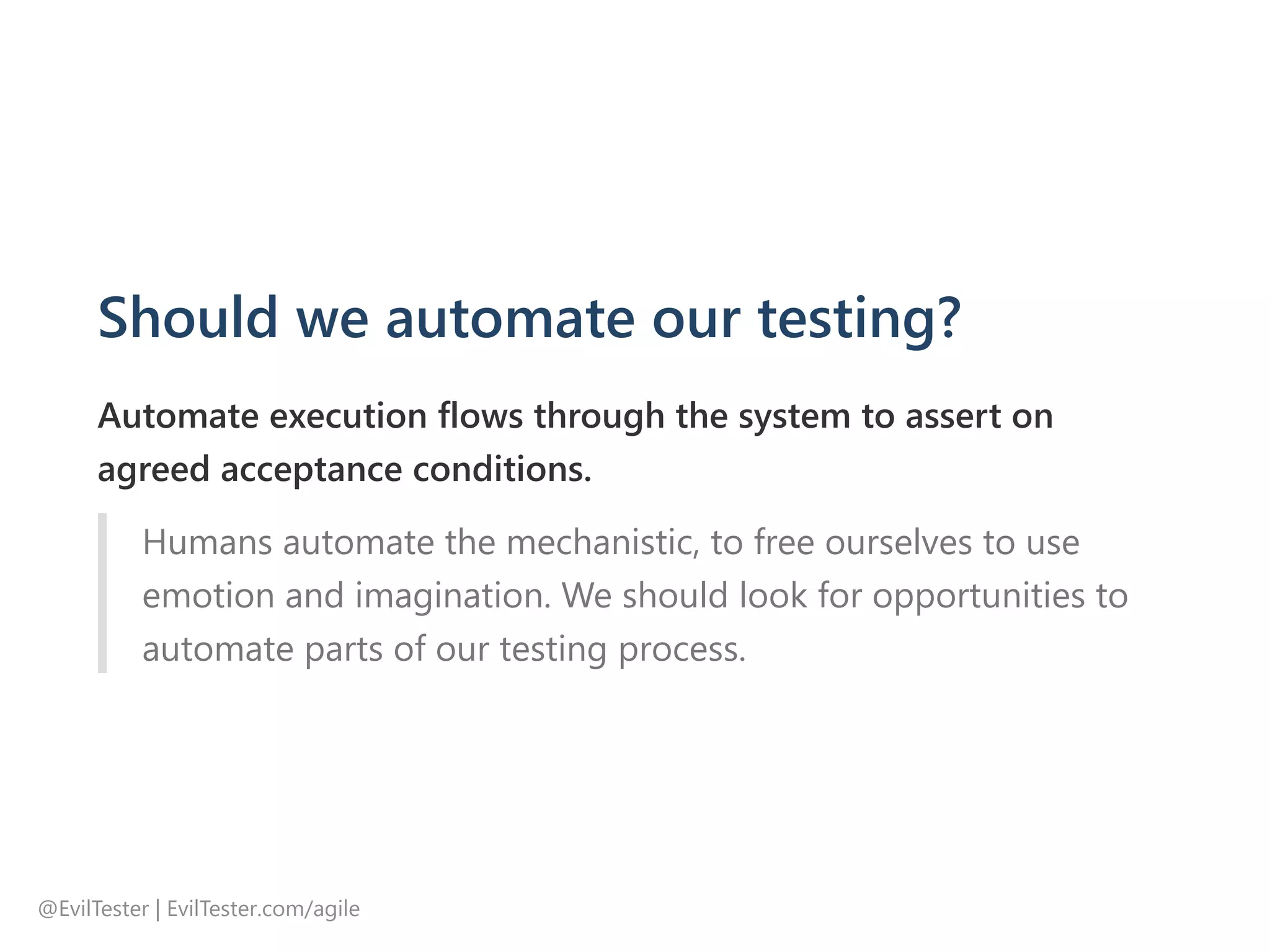 Should we automate our testing?
Automate execution flows through the system to assert on
agreed acceptance conditions.
Humans automate the mechanistic, to free ourselves to use
emotion and imagination. We should look for opportunities to
automate parts of our testing process.
@EvilTester | EvilTester.com/agile
 