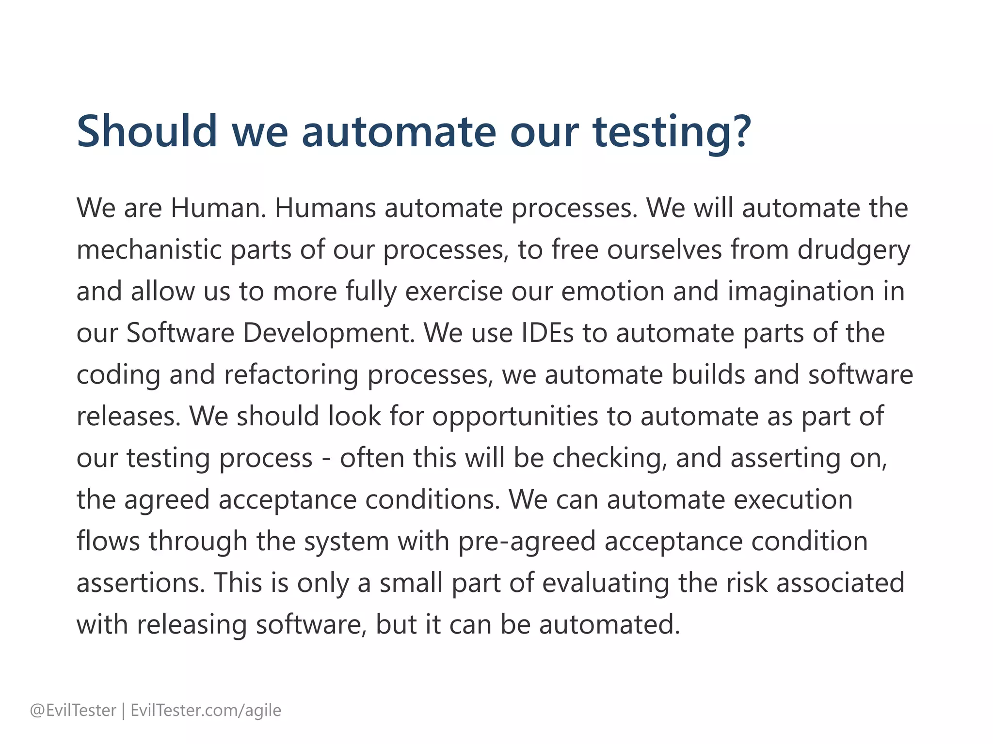 Should we automate our testing?
We are Human. Humans automate processes. We will automate the
mechanistic parts of our processes, to free ourselves from drudgery
and allow us to more fully exercise our emotion and imagination in
our Software Development. We use IDEs to automate parts of the
coding and refactoring processes, we automate builds and software
releases. We should look for opportunities to automate as part of
our testing process ‐ often this will be checking, and asserting on,
the agreed acceptance conditions. We can automate execution
flows through the system with pre‐agreed acceptance condition
assertions. This is only a small part of evaluating the risk associated
with releasing software, but it can be automated.
@EvilTester | EvilTester.com/agile
 