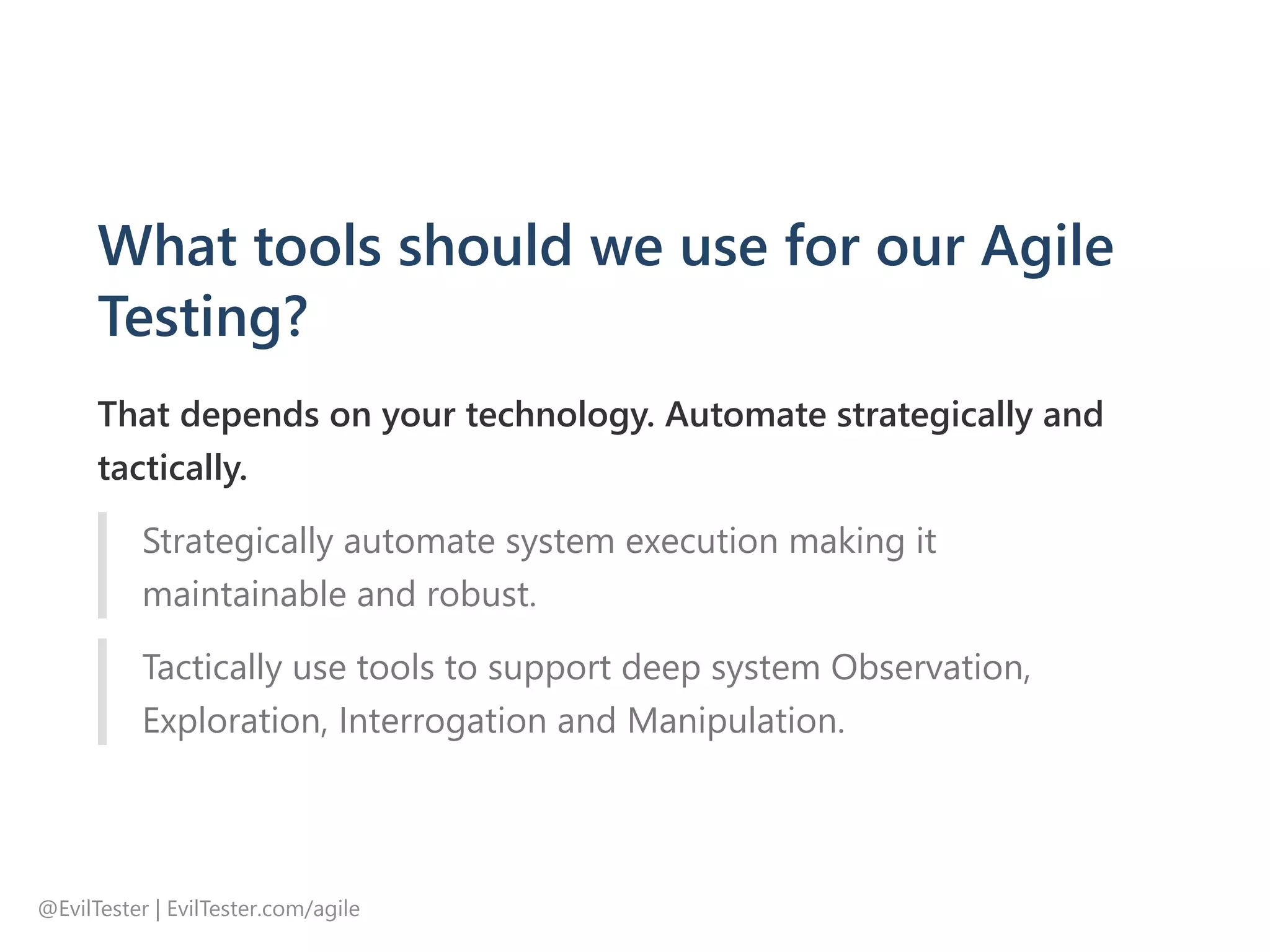 What tools should we use for our Agile
Testing?
That depends on your technology. Automate strategically and
tactically.
Strategically automate system execution making it
maintainable and robust.
Tactically use tools to support deep system Observation,
Exploration, Interrogation and Manipulation.
@EvilTester | EvilTester.com/agile
 