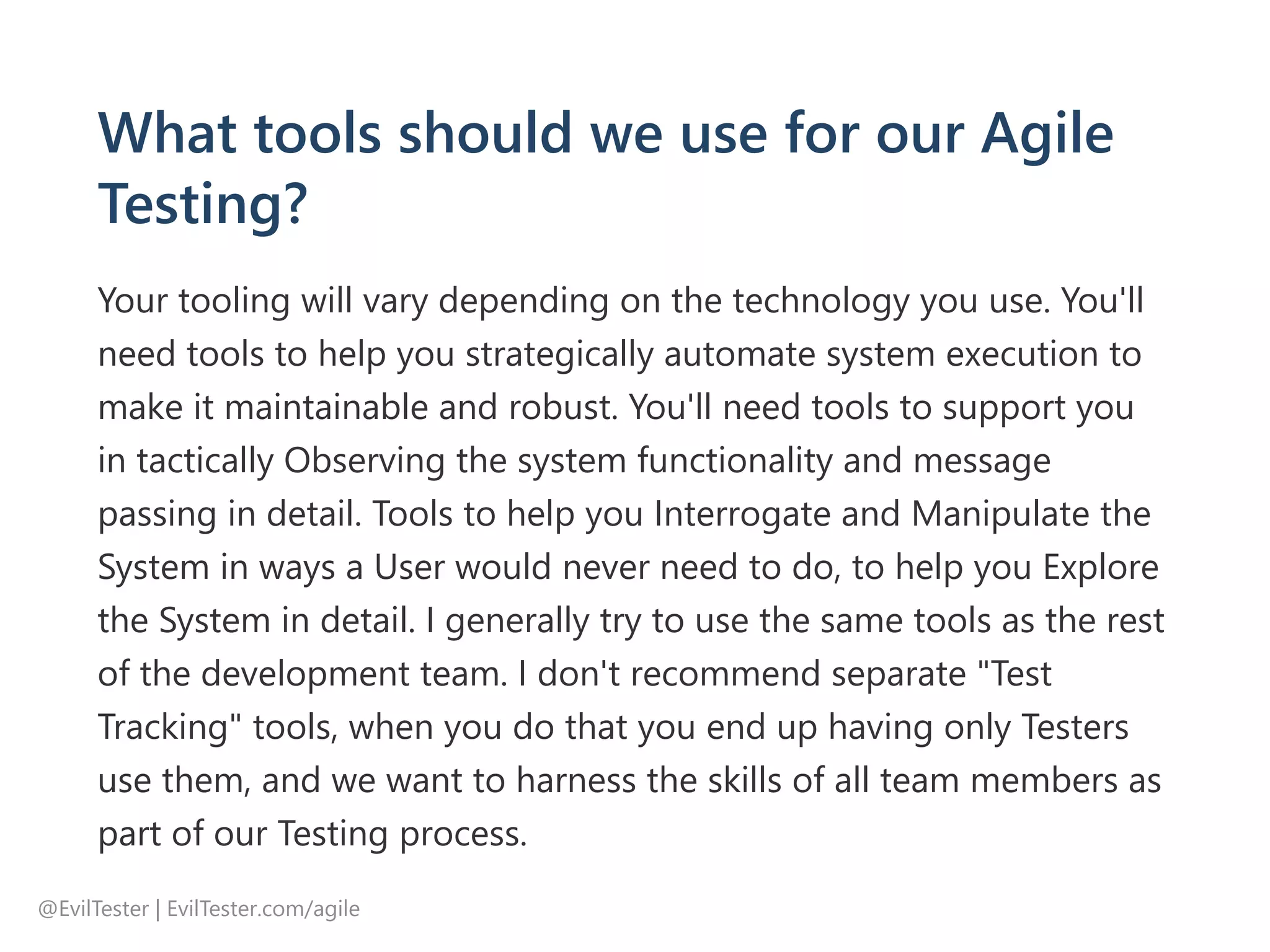 What tools should we use for our Agile
Testing?
Your tooling will vary depending on the technology you use. You'll
need tools to help you strategically automate system execution to
make it maintainable and robust. You'll need tools to support you
in tactically Observing the system functionality and message
passing in detail. Tools to help you Interrogate and Manipulate the
System in ways a User would never need to do, to help you Explore
the System in detail. I generally try to use the same tools as the rest
of the development team. I don't recommend separate "Test
Tracking" tools, when you do that you end up having only Testers
use them, and we want to harness the skills of all team members as
part of our Testing process.
@EvilTester | EvilTester.com/agile
 