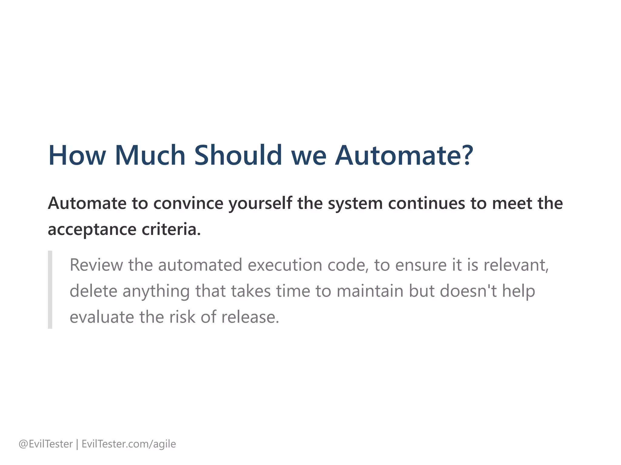 How Much Should we Automate?
Automate to convince yourself the system continues to meet the
acceptance criteria.
Review the automated execution code, to ensure it is relevant,
delete anything that takes time to maintain but doesn't help
evaluate the risk of release.
@EvilTester | EvilTester.com/agile
 