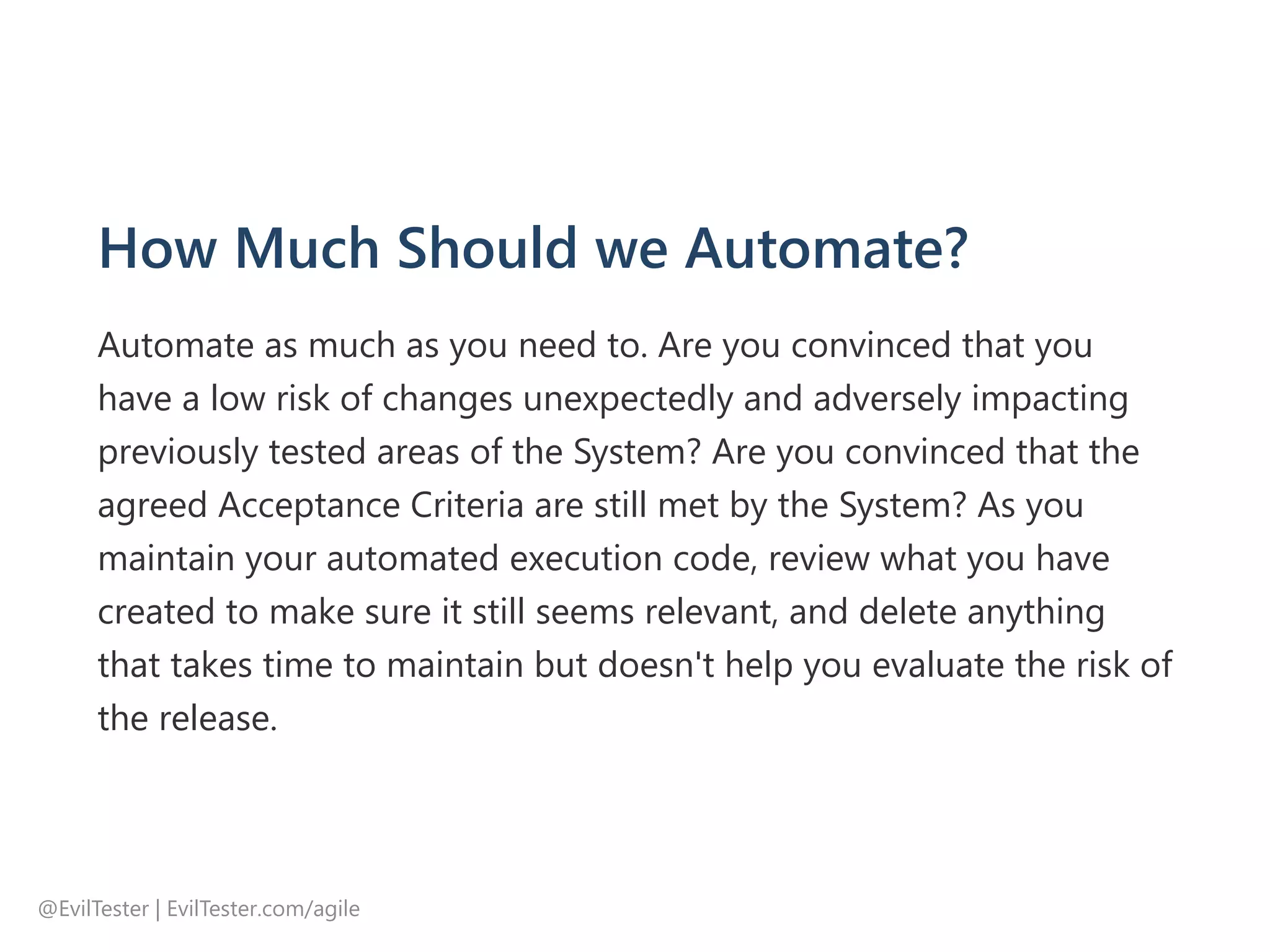 How Much Should we Automate?
Automate as much as you need to. Are you convinced that you
have a low risk of changes unexpectedly and adversely impacting
previously tested areas of the System? Are you convinced that the
agreed Acceptance Criteria are still met by the System? As you
maintain your automated execution code, review what you have
created to make sure it still seems relevant, and delete anything
that takes time to maintain but doesn't help you evaluate the risk of
the release.
@EvilTester | EvilTester.com/agile
 