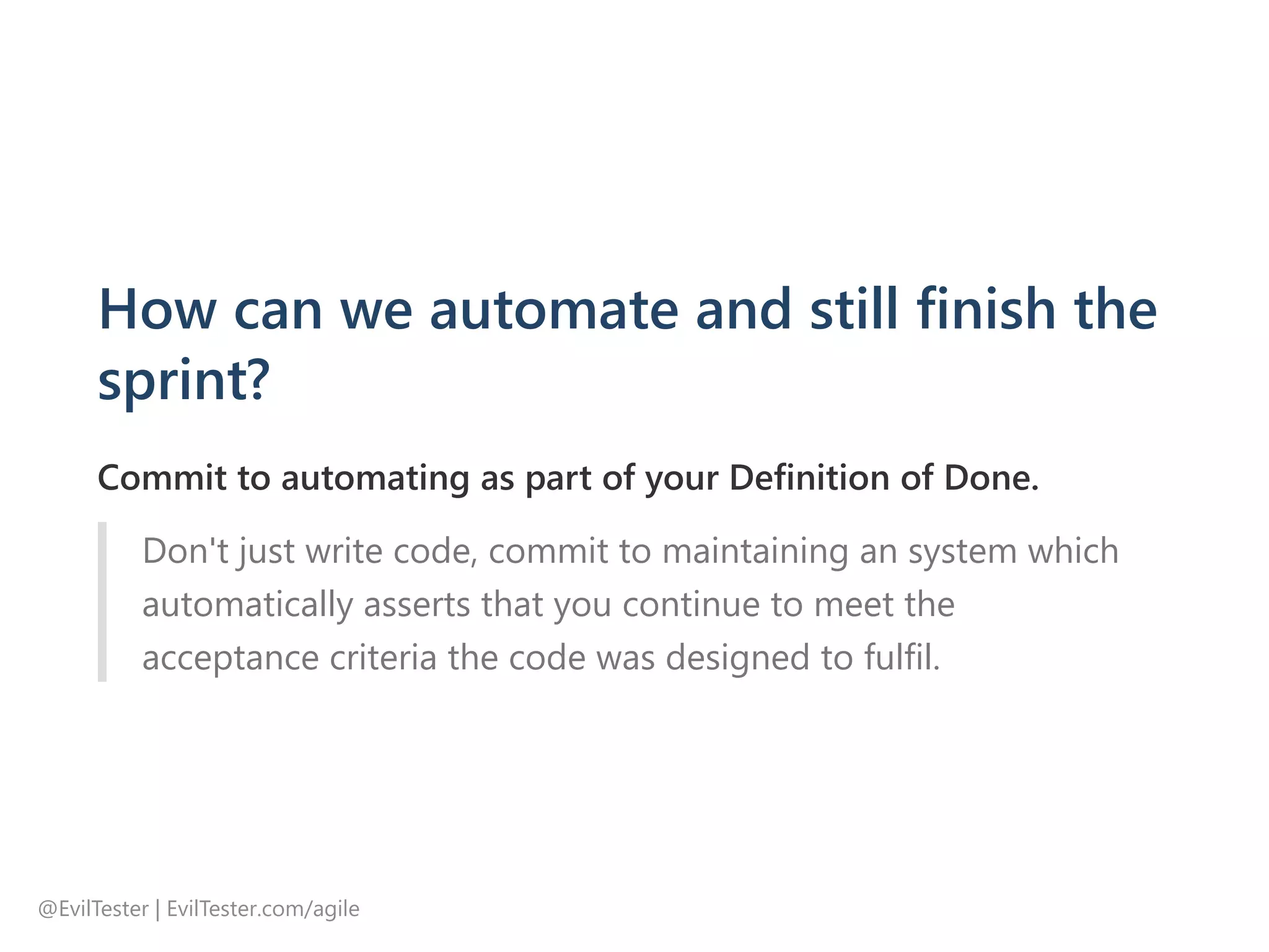How can we automate and still finish the
sprint?
Commit to automating as part of your Definition of Done.
Don't just write code, commit to maintaining an system which
automatically asserts that you continue to meet the
acceptance criteria the code was designed to fulfil.
@EvilTester | EvilTester.com/agile
 
