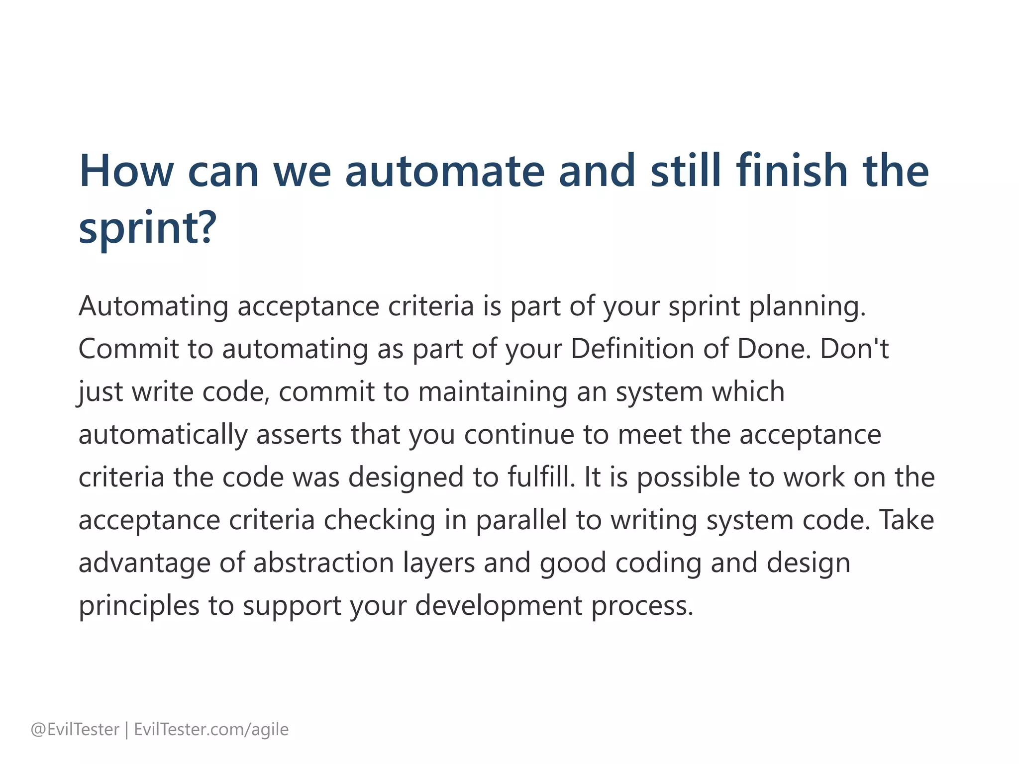 How can we automate and still finish the
sprint?
Automating acceptance criteria is part of your sprint planning.
Commit to automating as part of your Definition of Done. Don't
just write code, commit to maintaining an system which
automatically asserts that you continue to meet the acceptance
criteria the code was designed to fulfill. It is possible to work on the
acceptance criteria checking in parallel to writing system code. Take
advantage of abstraction layers and good coding and design
principles to support your development process.
@EvilTester | EvilTester.com/agile
 