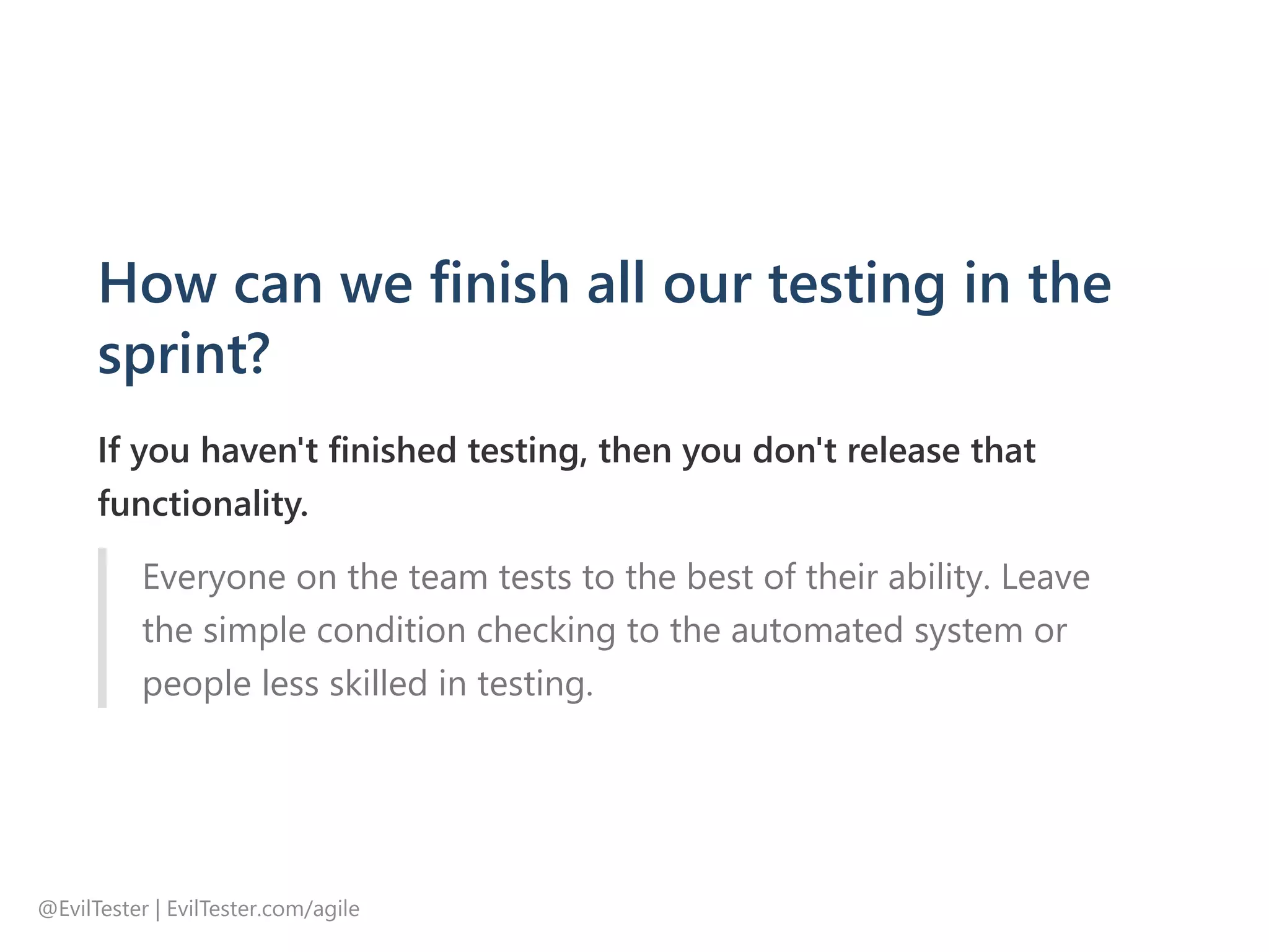 How can we finish all our testing in the
sprint?
If you haven't finished testing, then you don't release that
functionality.
Everyone on the team tests to the best of their ability. Leave
the simple condition checking to the automated system or
people less skilled in testing.
@EvilTester | EvilTester.com/agile
 
