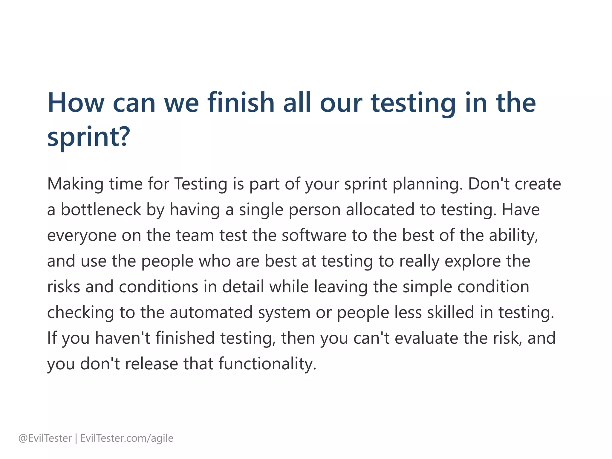 How can we finish all our testing in the
sprint?
Making time for Testing is part of your sprint planning. Don't create
a bottleneck by having a single person allocated to testing. Have
everyone on the team test the software to the best of the ability,
and use the people who are best at testing to really explore the
risks and conditions in detail while leaving the simple condition
checking to the automated system or people less skilled in testing.
If you haven't finished testing, then you can't evaluate the risk, and
you don't release that functionality.
@EvilTester | EvilTester.com/agile
 