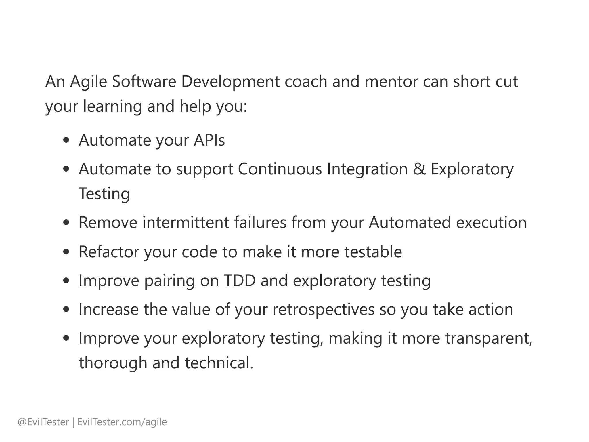 An Agile Software Development coach and mentor can short cut
your learning and help you:
Automate your APIs
Automate to support Continuous Integration & Exploratory
Testing
Remove intermittent failures from your Automated execution
Refactor your code to make it more testable
Improve pairing on TDD and exploratory testing
Increase the value of your retrospectives so you take action
Improve your exploratory testing, making it more transparent,
thorough and technical.
@EvilTester | EvilTester.com/agile
 