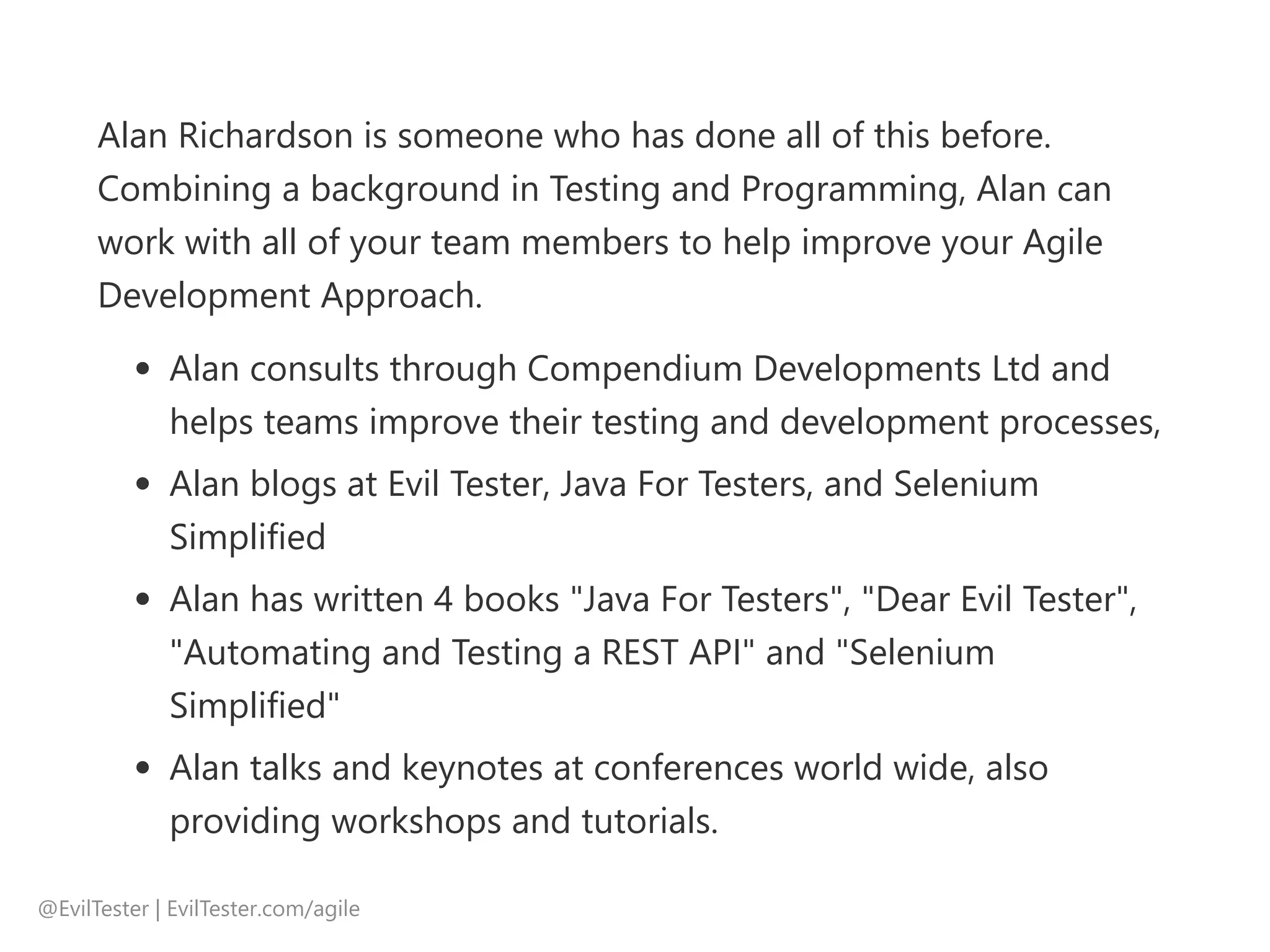 Alan Richardson is someone who has done all of this before.
Combining a background in Testing and Programming, Alan can
work with all of your team members to help improve your Agile
Development Approach.
Alan consults through Compendium Developments Ltd and
helps teams improve their testing and development processes,
Alan blogs at Evil Tester, Java For Testers, and Selenium
Simplified
Alan has written 4 books "Java For Testers", "Dear Evil Tester",
"Automating and Testing a REST API" and "Selenium
Simplified"
Alan talks and keynotes at conferences world wide, also
providing workshops and tutorials.
@EvilTester | EvilTester.com/agile
 