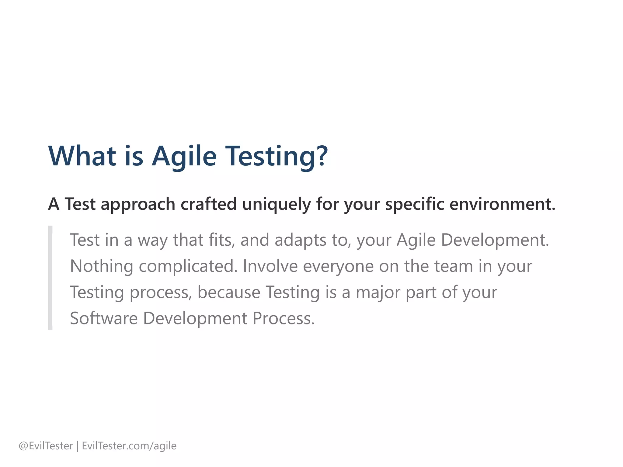 What is Agile Testing?
A Test approach crafted uniquely for your specific environment.
Test in a way that fits, and adapts to, your Agile Development.
Nothing complicated. Involve everyone on the team in your
Testing process, because Testing is a major part of your
Software Development Process.
@EvilTester | EvilTester.com/agile
 