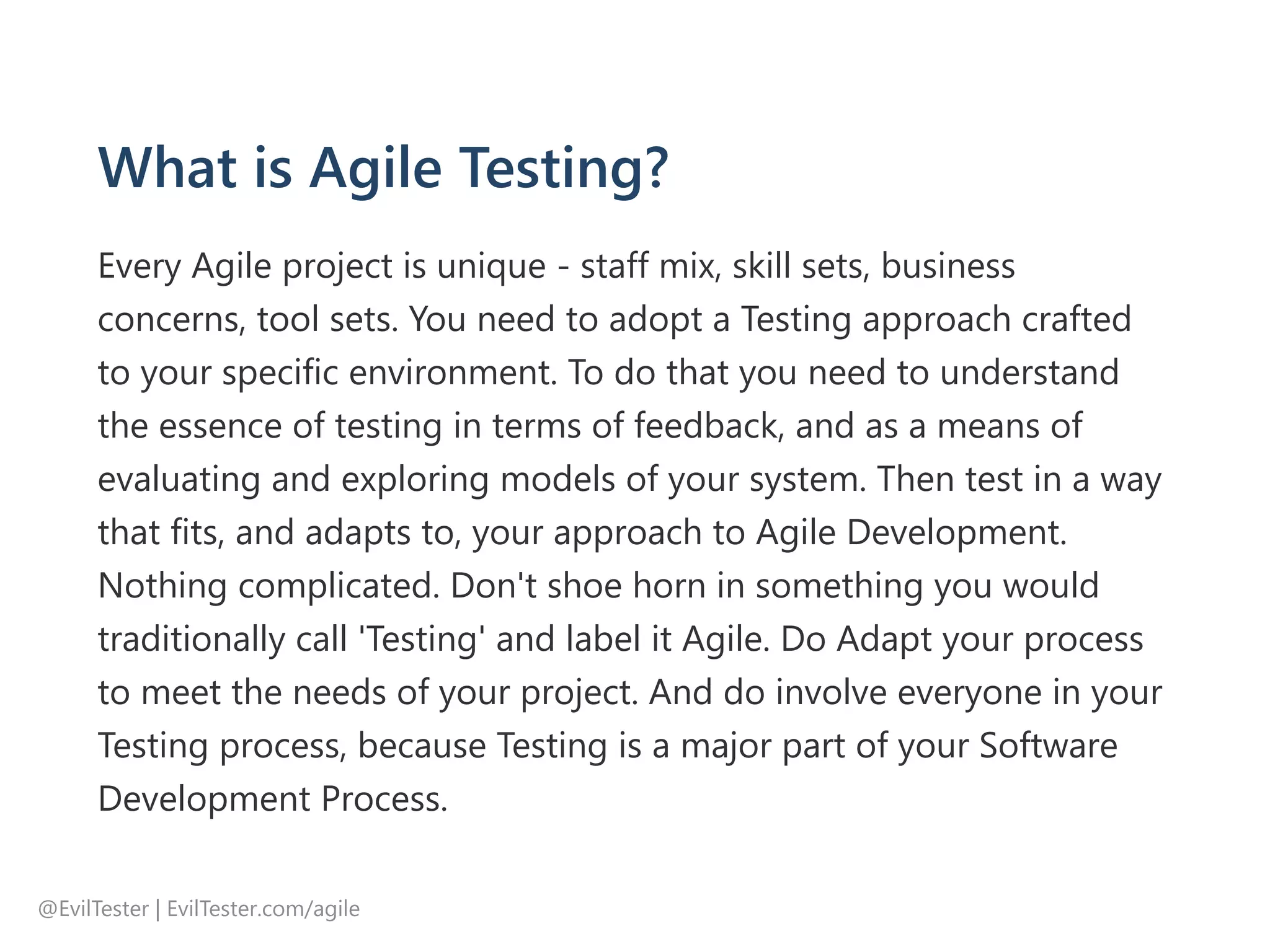 What is Agile Testing?
Every Agile project is unique ‐ staff mix, skill sets, business
concerns, tool sets. You need to adopt a Testing approach crafted
to your specific environment. To do that you need to understand
the essence of testing in terms of feedback, and as a means of
evaluating and exploring models of your system. Then test in a way
that fits, and adapts to, your approach to Agile Development.
Nothing complicated. Don't shoe horn in something you would
traditionally call 'Testing' and label it Agile. Do Adapt your process
to meet the needs of your project. And do involve everyone in your
Testing process, because Testing is a major part of your Software
Development Process.
@EvilTester | EvilTester.com/agile
 
