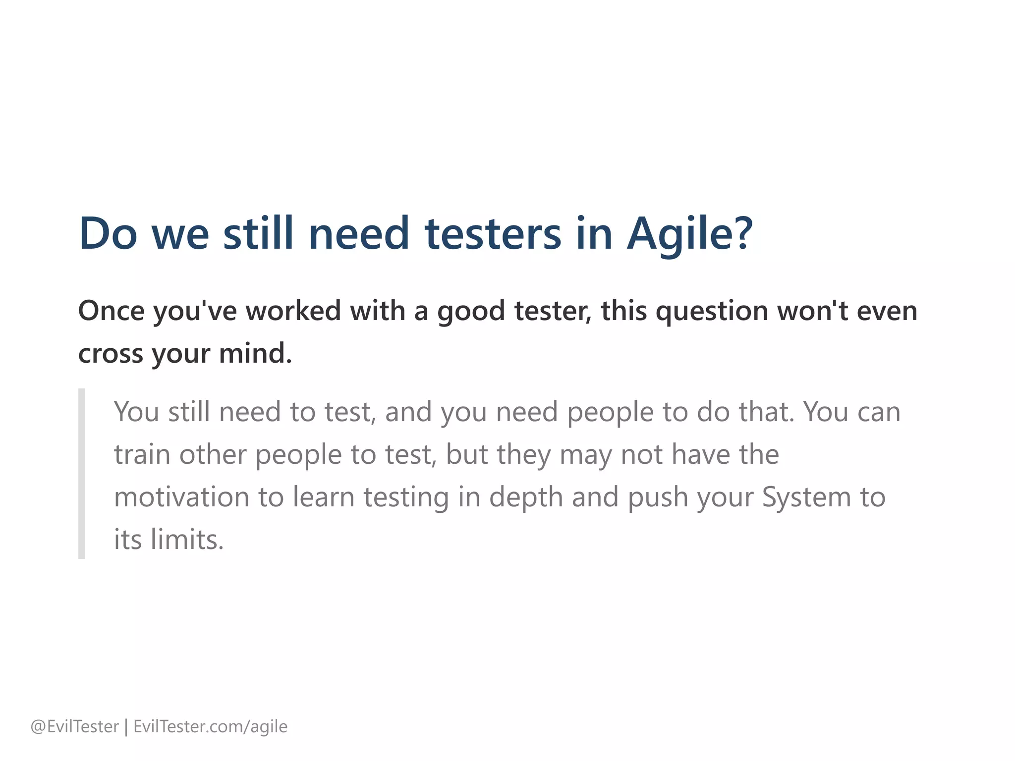 Do we still need testers in Agile?
Once you've worked with a good tester, this question won't even
cross your mind.
You still need to test, and you need people to do that. You can
train other people to test, but they may not have the
motivation to learn testing in depth and push your System to
its limits.
@EvilTester | EvilTester.com/agile
 