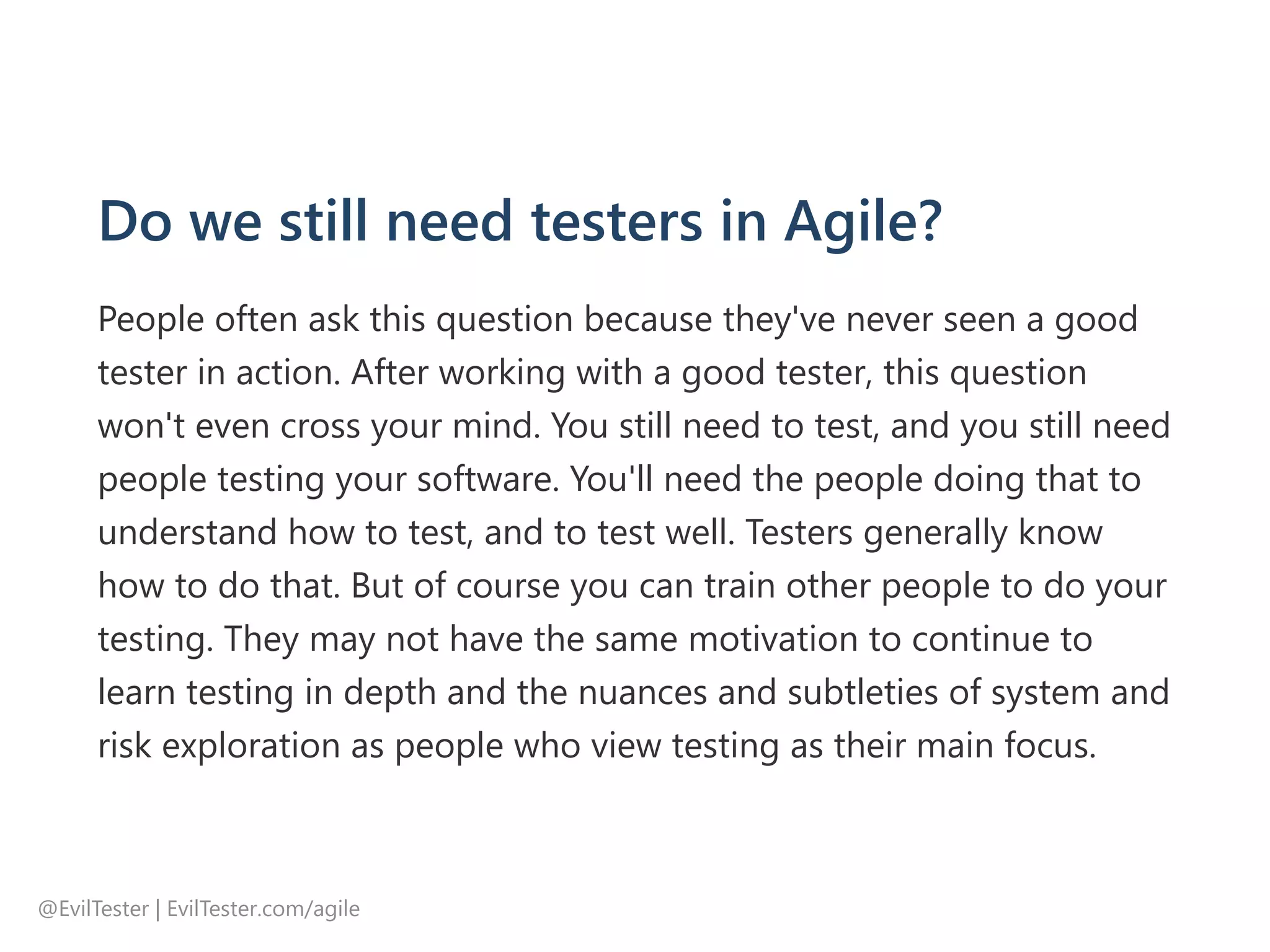 Do we still need testers in Agile?
People often ask this question because they've never seen a good
tester in action. After working with a good tester, this question
won't even cross your mind. You still need to test, and you still need
people testing your software. You'll need the people doing that to
understand how to test, and to test well. Testers generally know
how to do that. But of course you can train other people to do your
testing. They may not have the same motivation to continue to
learn testing in depth and the nuances and subtleties of system and
risk exploration as people who view testing as their main focus.
@EvilTester | EvilTester.com/agile
 