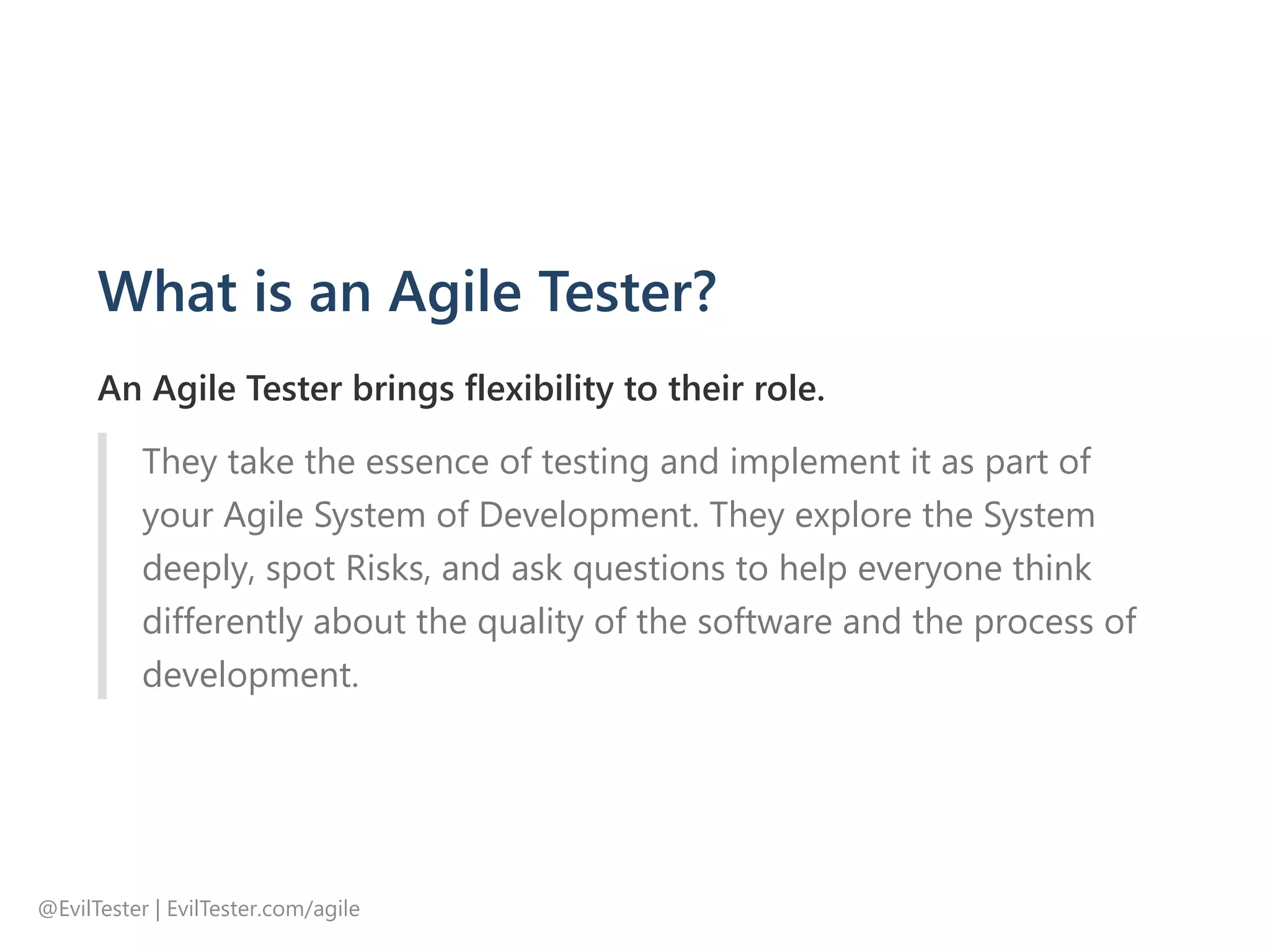 What is an Agile Tester?
An Agile Tester brings flexibility to their role.
They take the essence of testing and implement it as part of
your Agile System of Development. They explore the System
deeply, spot Risks, and ask questions to help everyone think
differently about the quality of the software and the process of
development.
@EvilTester | EvilTester.com/agile
 