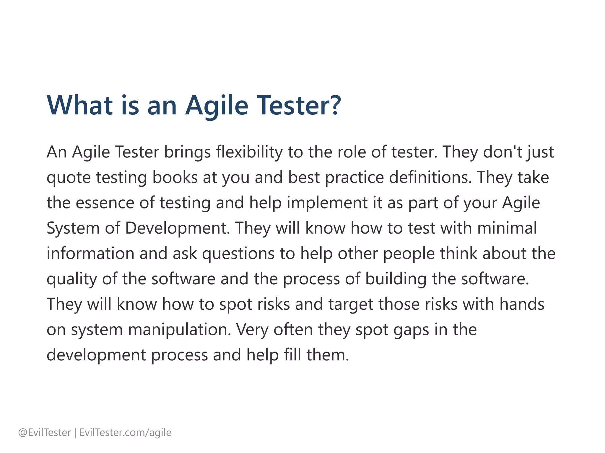 What is an Agile Tester?
An Agile Tester brings flexibility to the role of tester. They don't just
quote testing books at you and best practice definitions. They take
the essence of testing and help implement it as part of your Agile
System of Development. They will know how to test with minimal
information and ask questions to help other people think about the
quality of the software and the process of building the software.
They will know how to spot risks and target those risks with hands
on system manipulation. Very often they spot gaps in the
development process and help fill them.
@EvilTester | EvilTester.com/agile
 